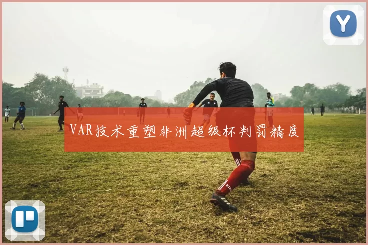 VAR技术重塑非洲超级杯判罚精度