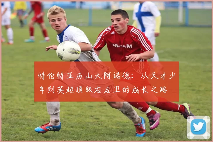 特伦特亚历山大阿诺德：从天才少年到英超顶级右后卫的成长之路