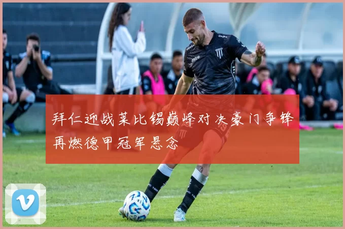 拜仁迎战莱比锡巅峰对决豪门争锋再燃德甲冠军悬念