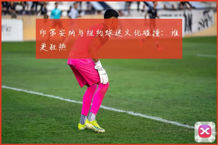 印第安纳与纽约球迷文化碰撞：谁更狂热