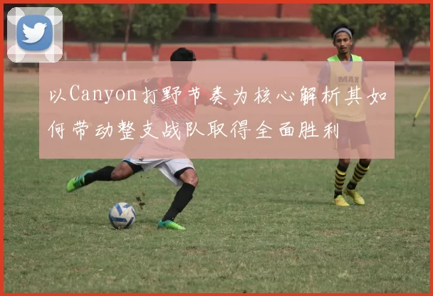 以Canyon打野节奏为核心解析其如何带动整支战队取得全面胜利