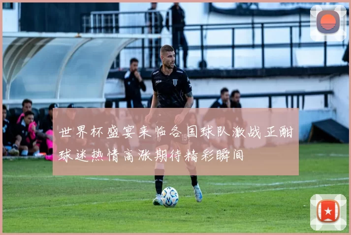 世界杯盛宴来临各国球队激战正酣球迷热情高涨期待精彩瞬间