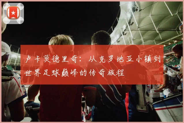 卢卡莫德里奇：从克罗地亚小镇到世界足球巅峰的传奇旅程