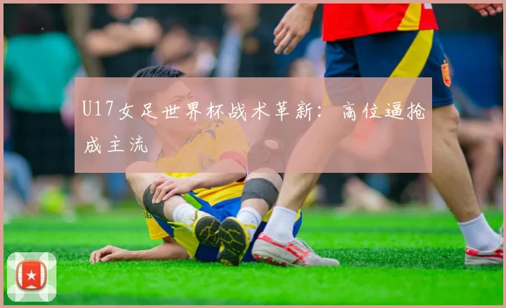 U17女足世界杯战术革新：高位逼抢成主流