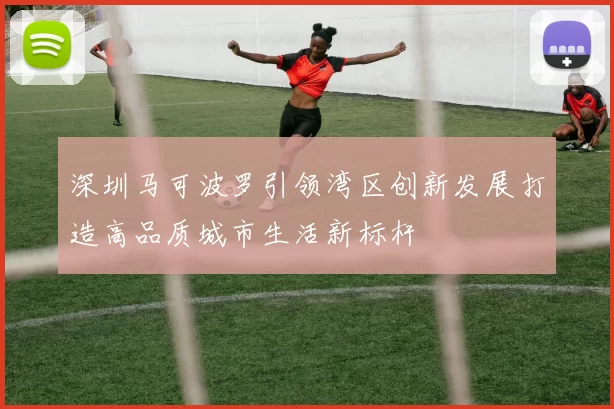 深圳马可波罗引领湾区创新发展打造高品质城市生活新标杆