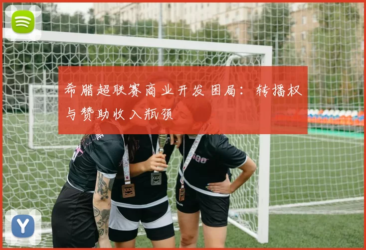 希腊超联赛商业开发困局：转播权与赞助收入瓶颈