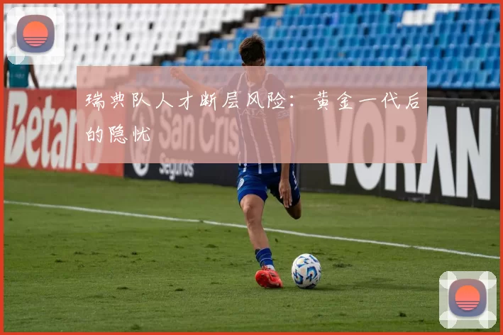 瑞典队人才断层风险：黄金一代后的隐忧