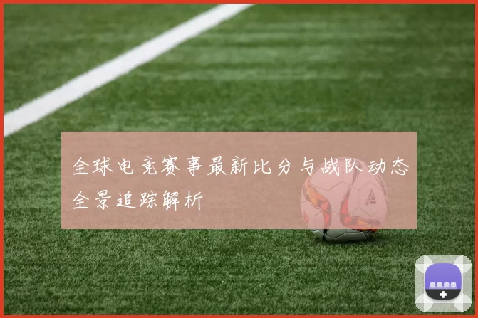 全球电竞赛事最新比分与战队动态全景追踪解析
