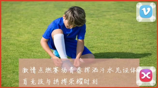 激情点燃赛场青春挥洒汗水见证体育竞技与拼搏荣耀时刻