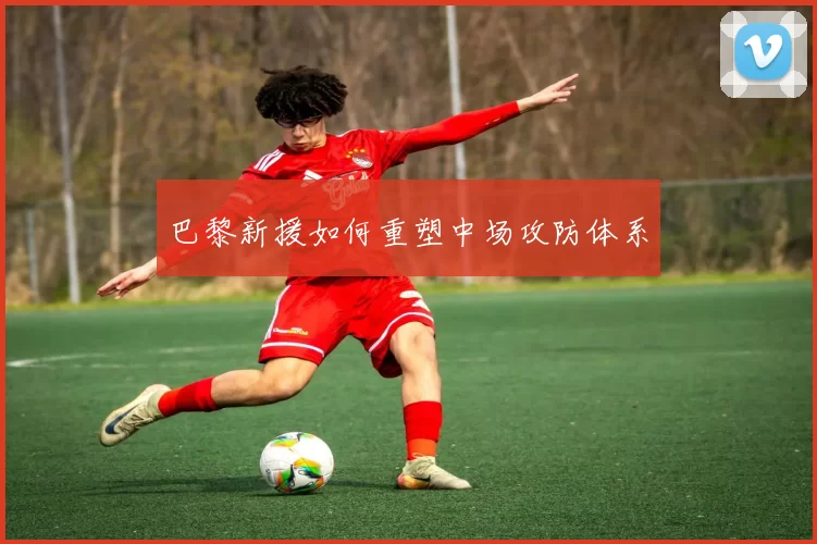 巴黎新援如何重塑中场攻防体系