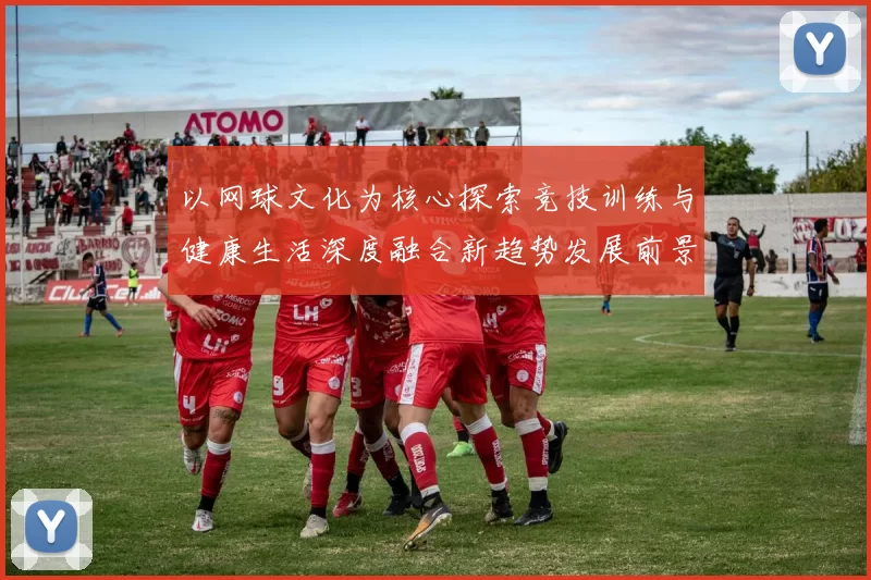 以网球文化为核心探索竞技训练与健康生活深度融合新趋势发展前景